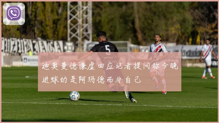 迪奥曼德谦虚回应记者提问称今晚进球的是阿玛德而非自己