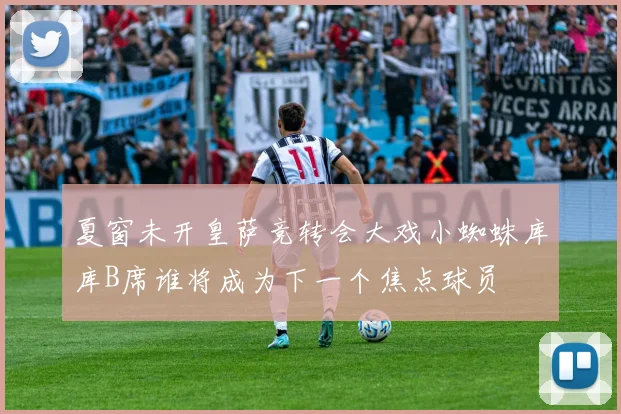 夏窗未开皇萨竞转会大戏小蜘蛛库库B席谁将成为下一个焦点球员