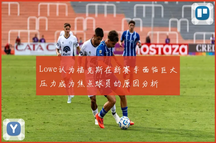 Lowe认为福克斯在新赛季面临巨大压力成为焦点球员的原因分析