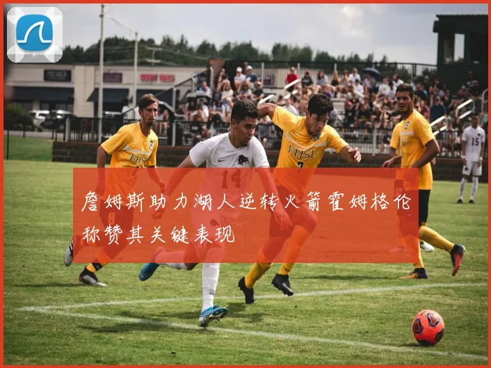 詹姆斯助力湖人逆转火箭霍姆格伦称赞其关键表现
