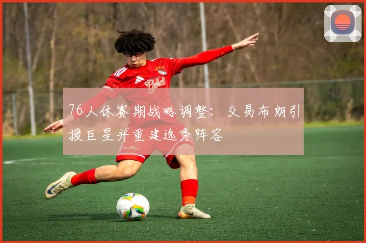 76人休赛期战略调整：交易布朗引援巨星并重建选秀阵容