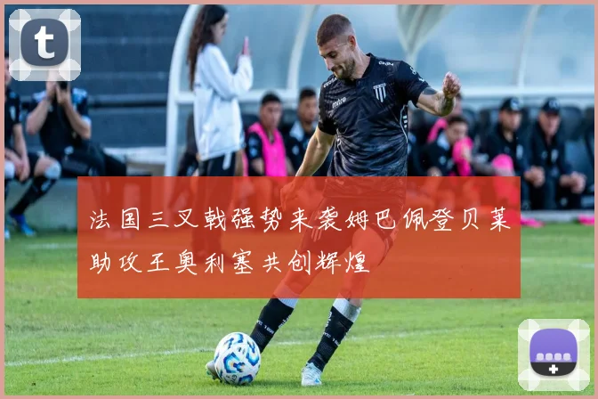 法国三叉戟强势来袭姆巴佩登贝莱助攻王奥利塞共创辉煌