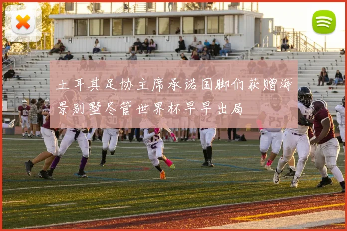 土耳其足协主席承诺国脚们获赠海景别墅尽管世界杯早早出局