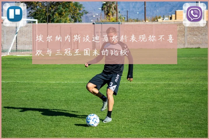 埃尔纳内斯谈迪马尔科表现称不喜欢与三冠王国米的比较