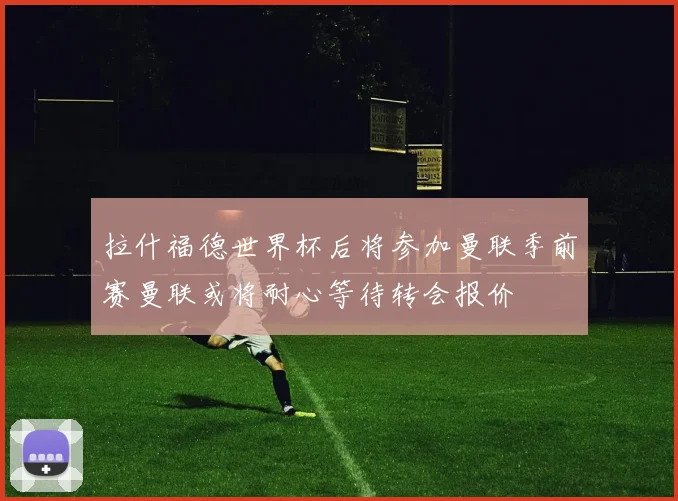 拉什福德世界杯后将参加曼联季前赛曼联或将耐心等待转会报价