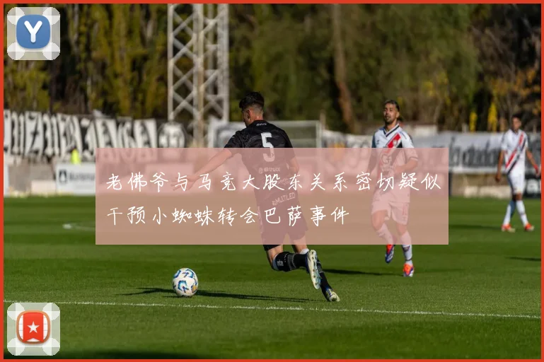 老佛爷与马竞大股东关系密切疑似干预小蜘蛛转会巴萨事件
