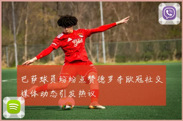 巴萨球员纷纷点赞德罗夺欧冠社交媒体动态引发热议