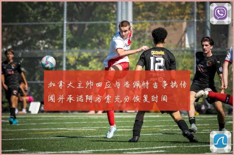 加拿大主帅回应与洛佩特吉争执传闻并承诺阿方索充分恢复时间