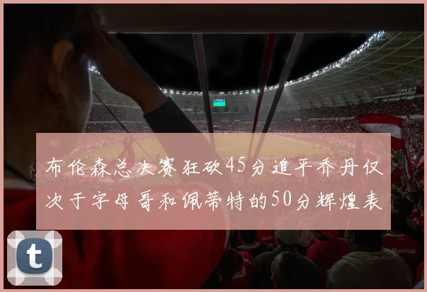 布伦森总决赛狂砍45分追平乔丹仅次于字母哥和佩蒂特的50分辉煌表现