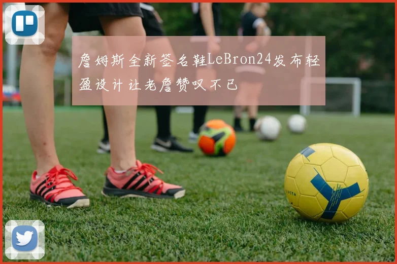 詹姆斯全新签名鞋LeBron24发布轻盈设计让老詹赞叹不已