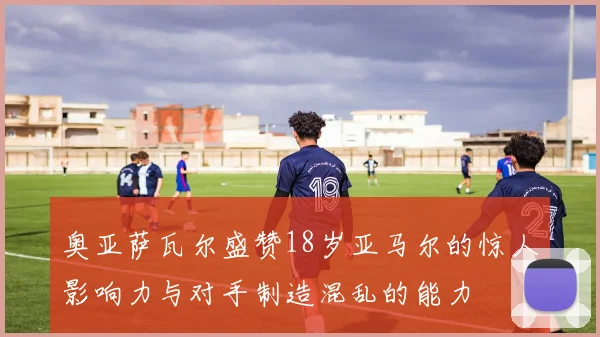 奥亚萨瓦尔盛赞18岁亚马尔的惊人影响力与对手制造混乱的能力