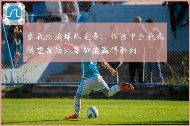 朱辰杰谈球队竞争：作为中生代我渴望每场比赛都能赢得胜利