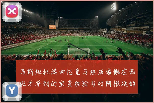 马斯坦托诺回忆皇马经历感慨在西班牙学到的宝贵经验与对阿根廷的思念