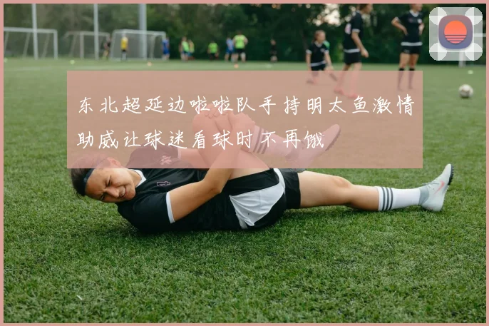 东北超延边啦啦队手持明太鱼激情助威让球迷看球时不再饿