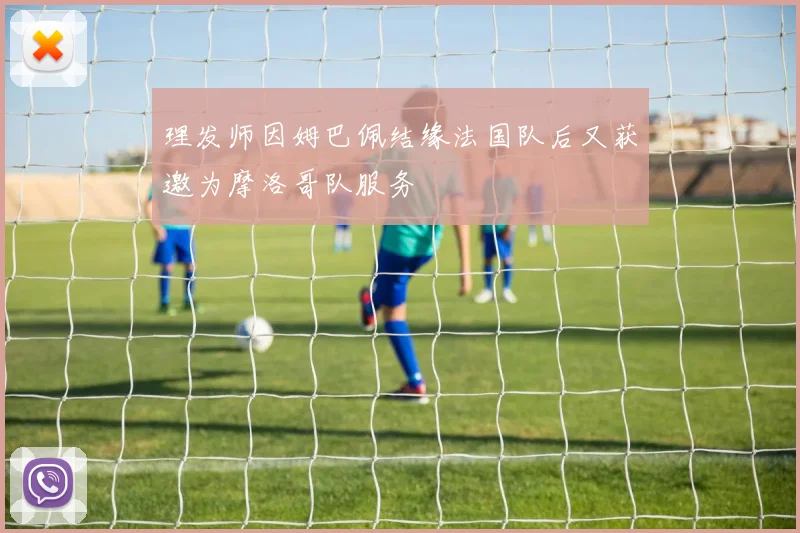 理发师因姆巴佩结缘法国队后又获邀为摩洛哥队服务