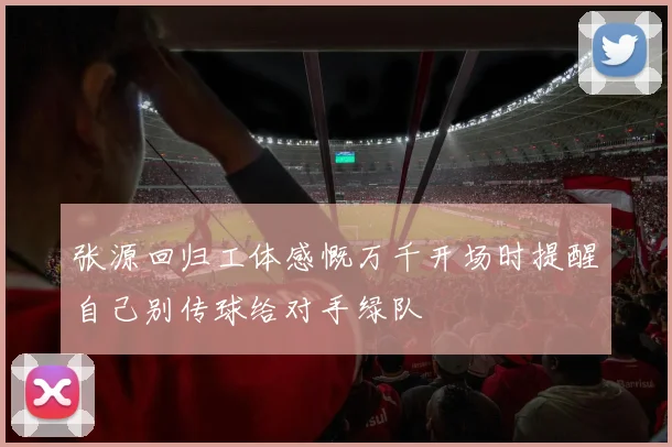 张源回归工体感慨万千开场时提醒自己别传球给对手绿队