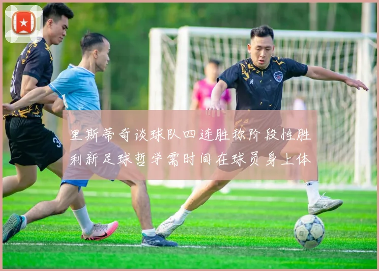 里斯蒂奇谈球队四连胜称阶段性胜利新足球哲学需时间在球员身上体现