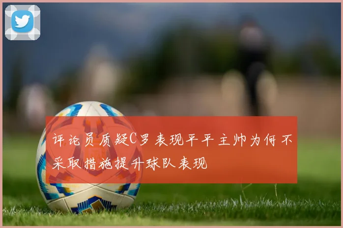 评论员质疑C罗表现平平主帅为何不采取措施提升球队表现