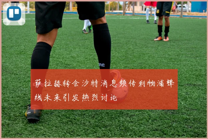 萨拉赫转会沙特消息频传利物浦锋线未来引发热烈讨论