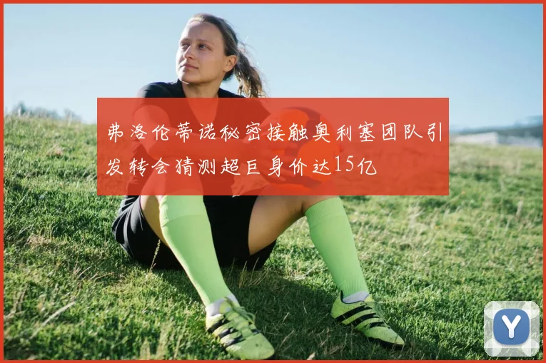 弗洛伦蒂诺秘密接触奥利塞团队引发转会猜测超巨身价达15亿