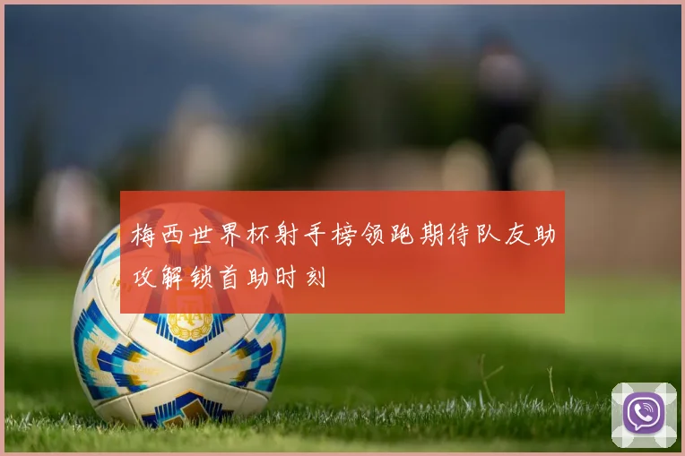 梅西世界杯射手榜领跑期待队友助攻解锁首助时刻