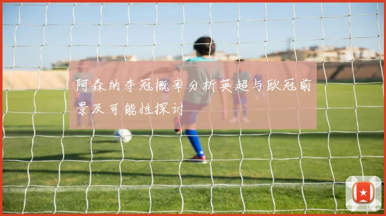 阿森纳夺冠概率分析英超与欧冠前景及可能性探讨