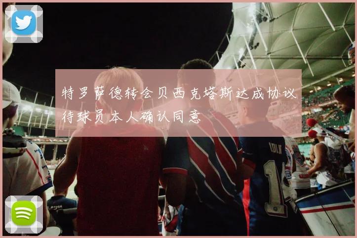 特罗萨德转会贝西克塔斯达成协议待球员本人确认同意