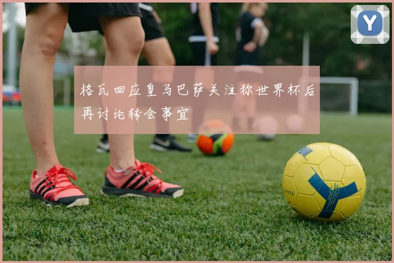 格瓦回应皇马巴萨关注称世界杯后再讨论转会事宜