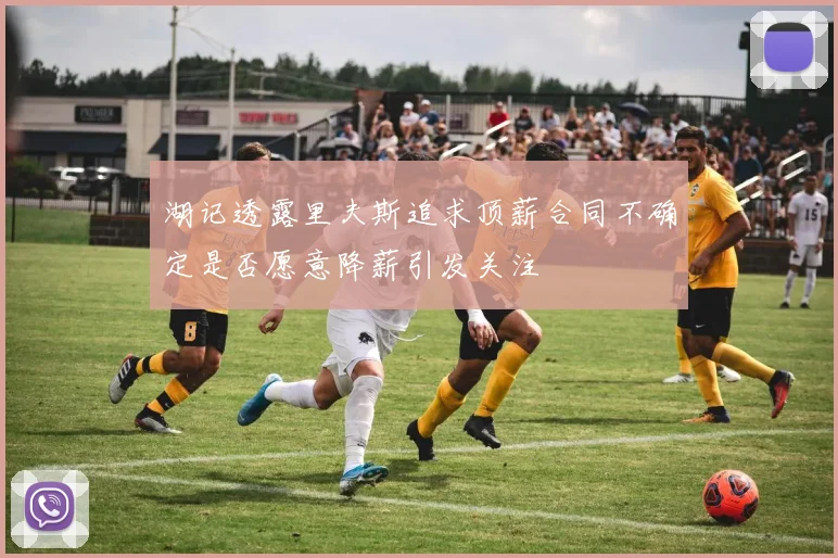 湖记透露里夫斯追求顶薪合同不确定是否愿意降薪引发关注