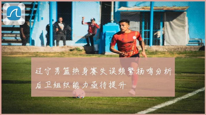 辽宁男篮热身赛失误频繁杨鸣分析后卫组织能力亟待提升