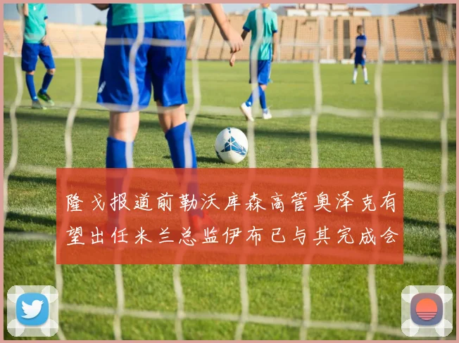 隆戈报道前勒沃库森高管奥泽克有望出任米兰总监伊布已与其完成会面