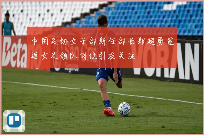 中国足协女子部新任部长郑超勇重返女足领队岗位引发关注