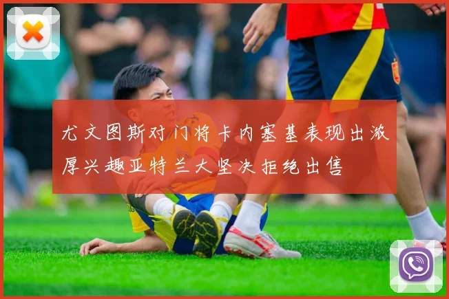 尤文图斯对门将卡内塞基表现出浓厚兴趣亚特兰大坚决拒绝出售