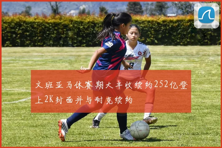文班亚马休赛期大丰收续约252亿登上2K封面并与耐克续约