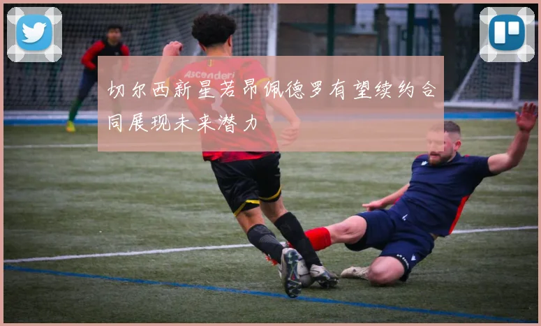 切尔西新星若昂佩德罗有望续约合同展现未来潜力