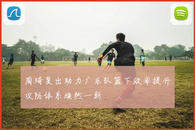 周琦复出助力广东队篮下效率提升攻防体系焕然一新