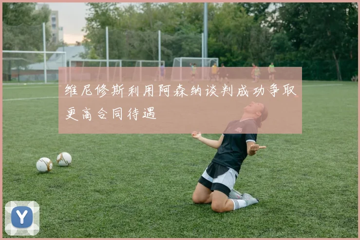 维尼修斯利用阿森纳谈判成功争取更高合同待遇
